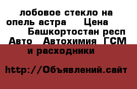 лобовое стекло на опель астра   › Цена ­ 10 000 - Башкортостан респ. Авто » Автохимия, ГСМ и расходники   